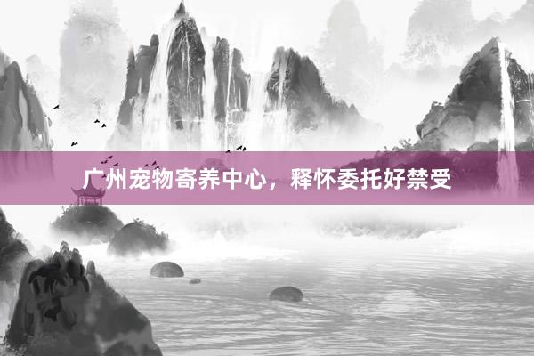 广州宠物寄养中心，释怀委托好禁受